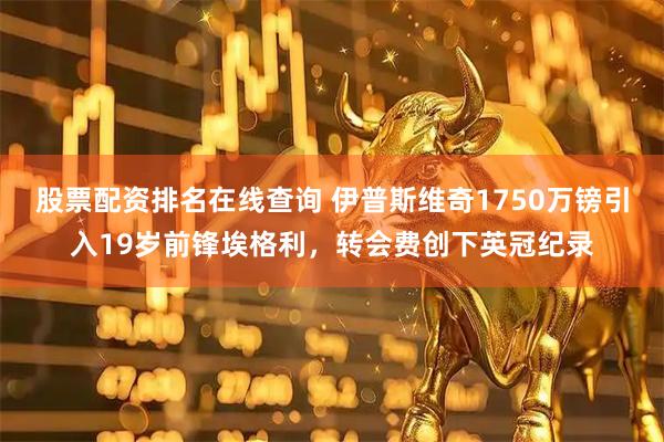 股票配资排名在线查询 伊普斯维奇1750万镑引入19岁前锋埃格利，转会费创下英冠纪录