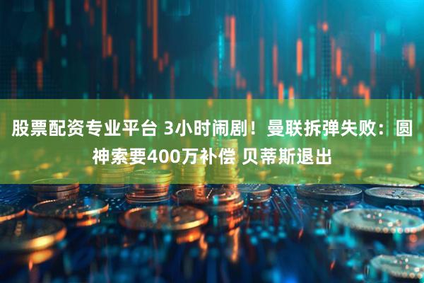 股票配资专业平台 3小时闹剧！曼联拆弹失败：圆神索要400万补偿 贝蒂斯退出