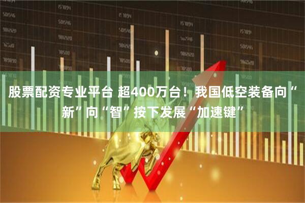 股票配资专业平台 超400万台！我国低空装备向“新”向“智”按下发展“加速键”