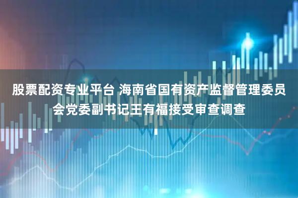 股票配资专业平台 海南省国有资产监督管理委员会党委副书记王有福接受审查调查