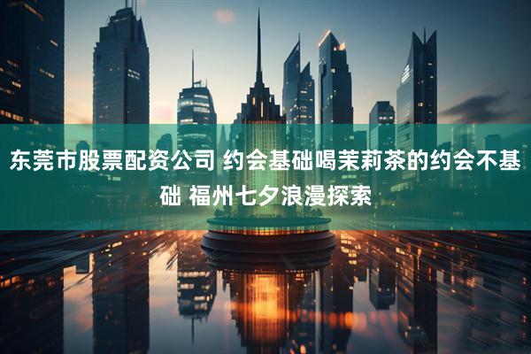 东莞市股票配资公司 约会基础喝茉莉茶的约会不基础 福州七夕浪漫探索