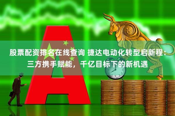 股票配资排名在线查询 捷达电动化转型启新程：三方携手赋能，千亿目标下的新机遇