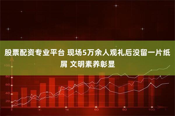 股票配资专业平台 现场5万余人观礼后没留一片纸屑 文明素养彰显
