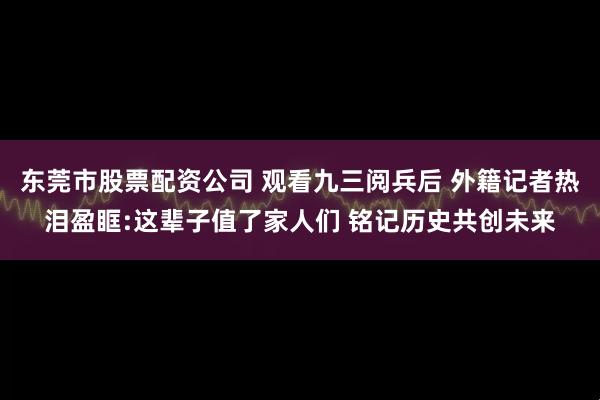 东莞市股票配资公司 观看九三阅兵后 外籍记者热泪盈眶:这辈子值了家人们 铭记历史共创未来