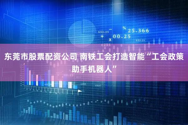 东莞市股票配资公司 南铁工会打造智能“工会政策助手机器人”