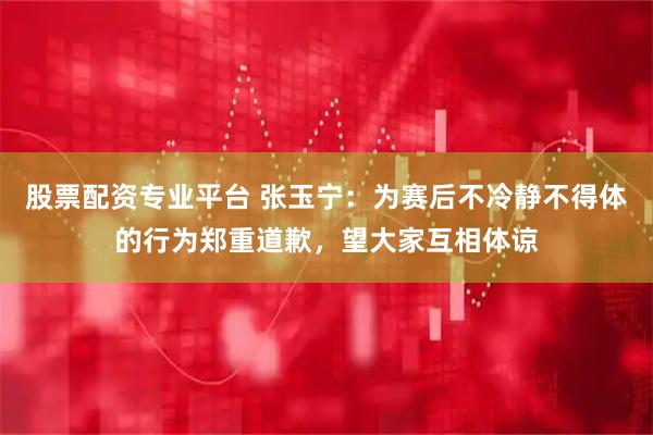 股票配资专业平台 张玉宁：为赛后不冷静不得体的行为郑重道歉，望大家互相体谅