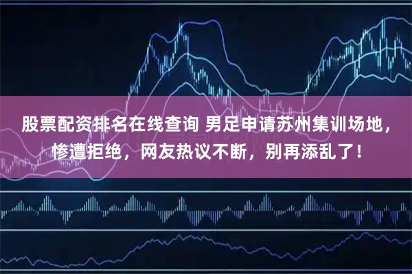 股票配资排名在线查询 男足申请苏州集训场地，惨遭拒绝，网友热议不断，别再添乱了！