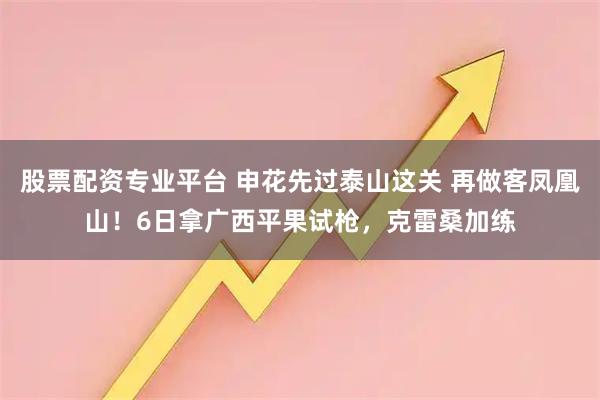 股票配资专业平台 申花先过泰山这关 再做客凤凰山！6日拿广西平果试枪，克雷桑加练