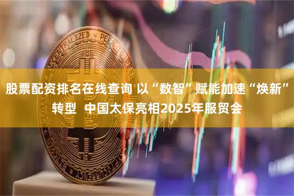股票配资排名在线查询 以“数智”赋能加速“焕新”转型  中国太保亮相2025年服贸会