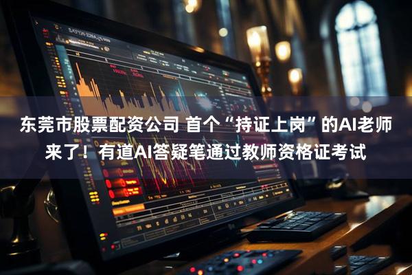 东莞市股票配资公司 首个“持证上岗”的AI老师来了！有道AI答疑笔通过教师资格证考试