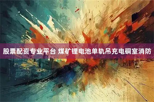 股票配资专业平台 煤矿锂电池单轨吊充电硐室消防