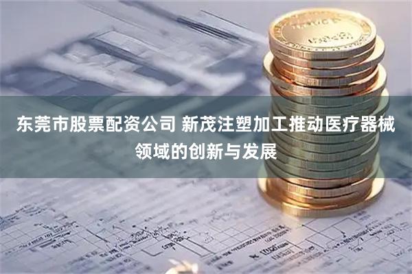 东莞市股票配资公司 新茂注塑加工推动医疗器械领域的创新与发展