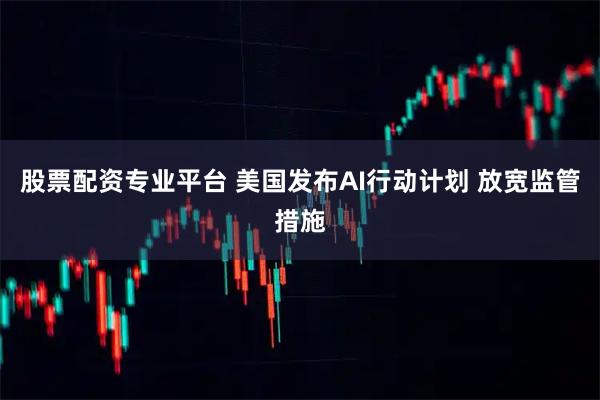 股票配资专业平台 美国发布AI行动计划 放宽监管措施