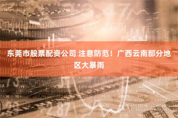 东莞市股票配资公司 注意防范！广西云南部分地区大暴雨
