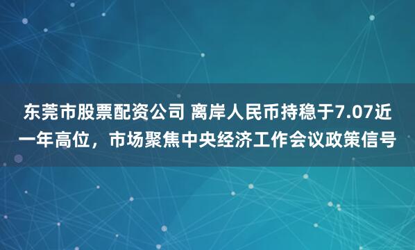 东莞市股票配资公司 离岸人民币持稳于7.07近一年高位，市场聚焦中央经济工作会议政策信号