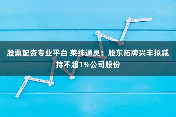 股票配资专业平台 莱绅通灵：股东拓牌兴丰拟减持不超1%公司股份