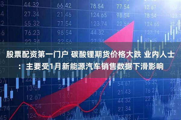 股票配资第一门户 碳酸锂期货价格大跌 业内人士：主要受1月新能源汽车销售数据下滑影响