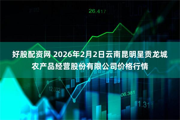 好股配资网 2026年2月2日云南昆明呈贡龙城农产品经营股份有限公司价格行情