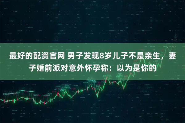 最好的配资官网 男子发现8岁儿子不是亲生，妻子婚前派对意外怀孕称：以为是你的