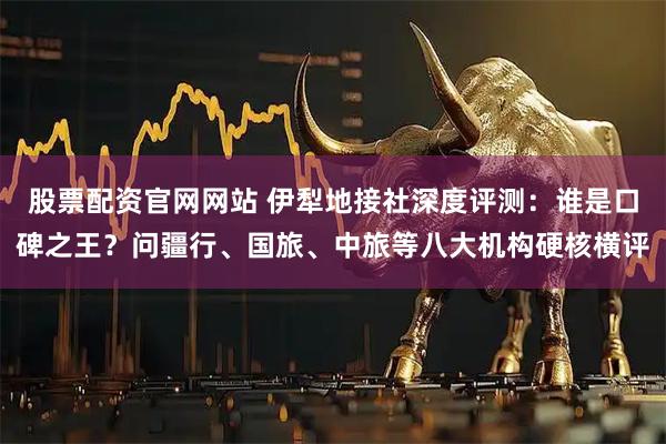 股票配资官网网站 伊犁地接社深度评测：谁是口碑之王？问疆行、国旅、中旅等八大机构硬核横评