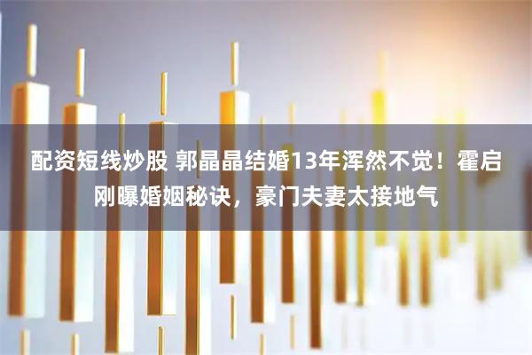 配资短线炒股 郭晶晶结婚13年浑然不觉!霍启刚曝婚姻秘诀,豪门夫妻太接地气