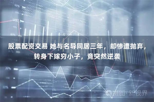 股票配资交易 她与名导同居三年,却惨遭抛弃,转身下嫁穷小子,竟突然逆袭