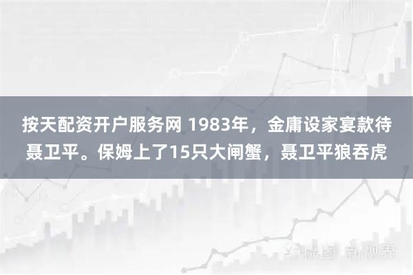 按天配资开户服务网 1983年，金庸设家宴款待聂卫平。保姆上了15只大闸蟹，聂卫平狼吞虎