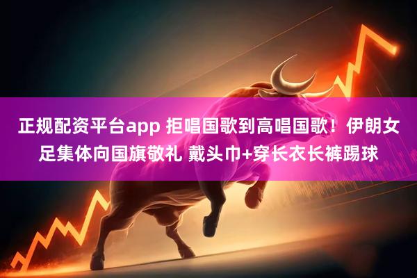 正规配资平台app 拒唱国歌到高唱国歌！伊朗女足集体向国旗敬礼 戴头巾+穿长衣长裤踢球