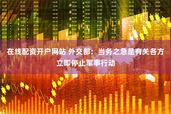 在线配资开户网站 外交部：当务之急是有关各方立即停止军事行动