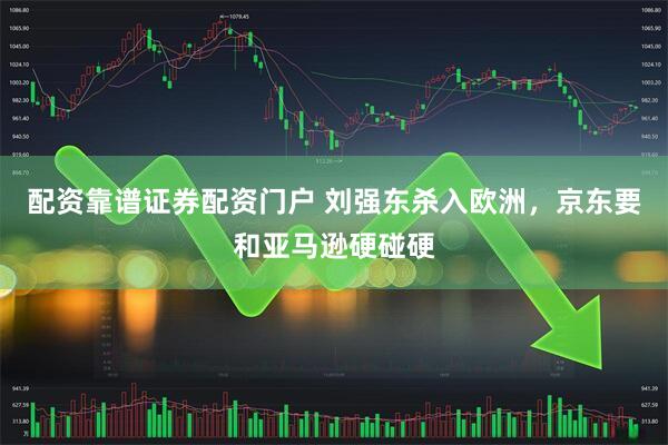 配资靠谱证券配资门户 刘强东杀入欧洲，京东要和亚马逊硬碰硬