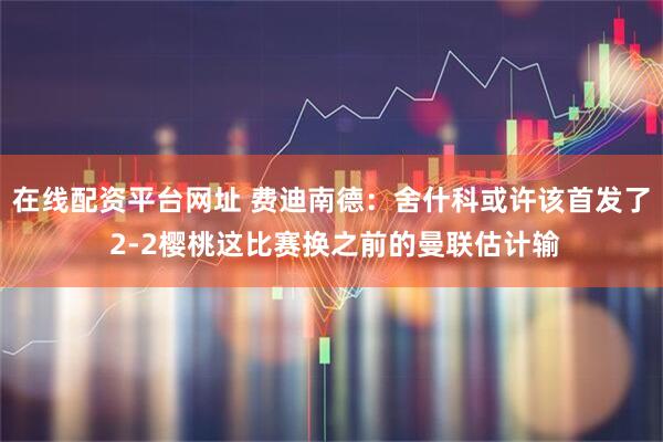 在线配资平台网址 费迪南德:舍什科或许该首发了 2-2樱桃这比赛换之前的曼联估计输