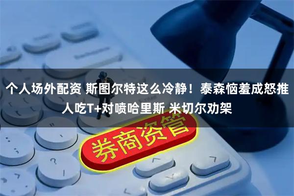 个人场外配资 斯图尔特这么冷静！泰森恼羞成怒推人吃T+对喷哈里斯 米切尔劝架