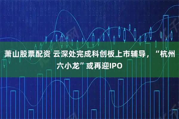 萧山股票配资 云深处完成科创板上市辅导，“杭州六小龙”或再迎IPO
