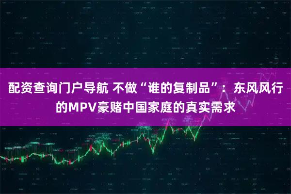 配资查询门户导航 不做“谁的复制品”：东风风行的MPV豪赌中国家庭的真实需求