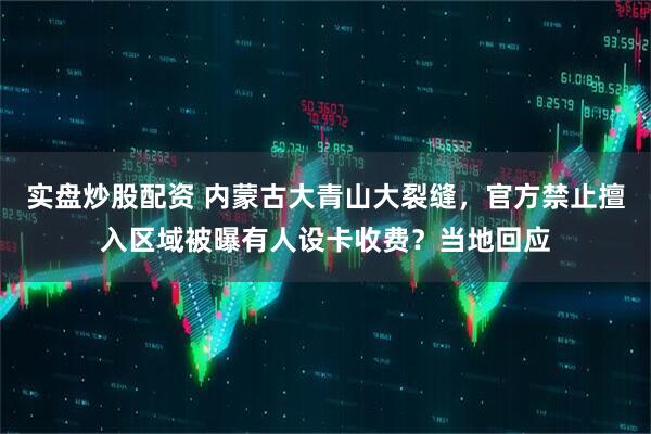 实盘炒股配资 内蒙古大青山大裂缝，官方禁止擅入区域被曝有人设卡收费？当地回应