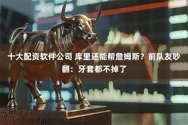 十大配资软件公司 库里还能帮詹姆斯？前队友吵翻：牙套都不掉了
