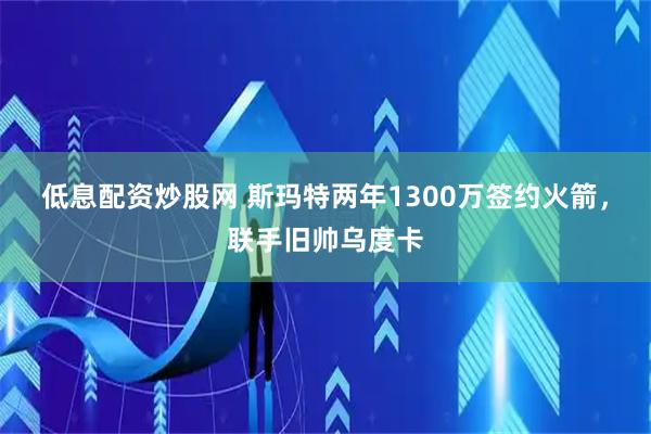 低息配资炒股网 斯玛特两年1300万签约火箭,联手旧帅乌度卡