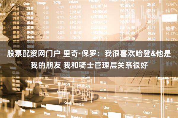 股票配资网门户 里奇·保罗：我很喜欢哈登&他是我的朋友 我和骑士管理层关系很好